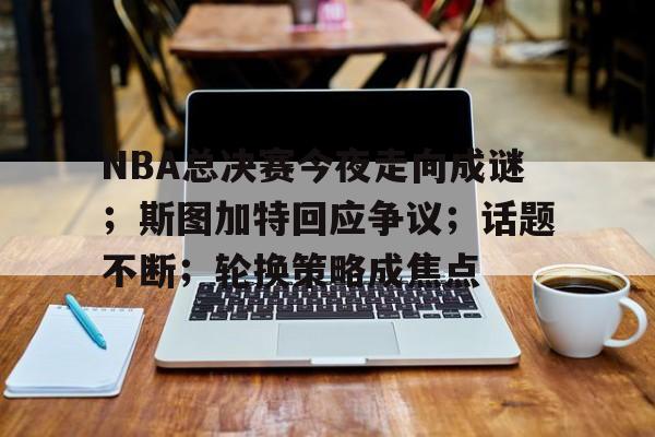 关于NBA总决赛今夜走向成谜；斯图加特回应争议；话题不断；轮换策略成焦点的信息