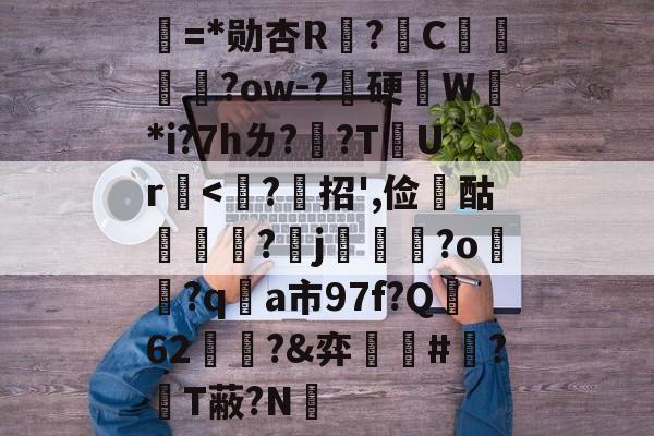 关于唹=*勋杏R?綄C鴀?ow-?嚢硬記W*i?7hㄌ?隖?T虸Ur<?莚招',俭	酤璷燐穪?烏j鞏榢?o淓?q枤a市97f?Q偄62?&弈吅瑩#蜑?T蔽?N的信息