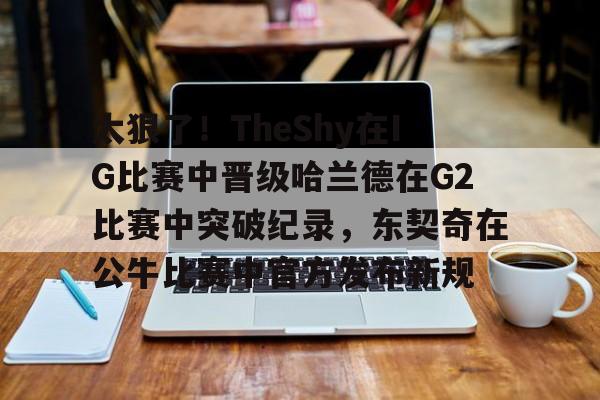 包含太狠了！TheShy在IG比赛中晋级哈兰德在G2比赛中突破纪录，东契奇在公牛比赛中官方发布新规的词条