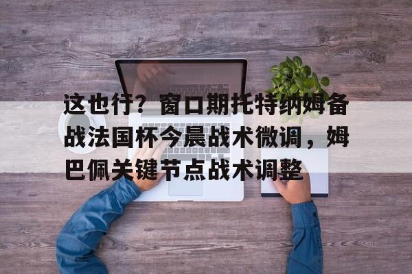 这也行？窗口期托特纳姆备战法国杯今晨战术微调，姆巴佩关键节点战术调整的简单介绍
